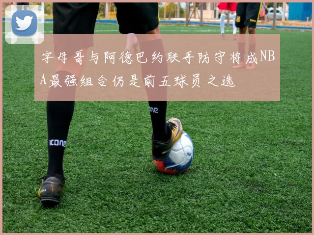 字母哥与阿德巴约联手防守将成NBA最强组合仍是前五球员之选