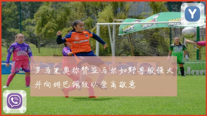 罗马里奥称赞亚马尔如野兽般强大并向姆巴佩致以崇高敬意