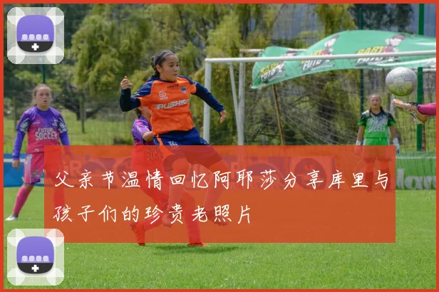 父亲节温情回忆阿耶莎分享库里与孩子们的珍贵老照片