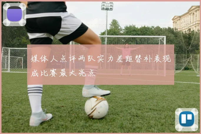 媒体人点评两队实力差距替补表现成比赛最大亮点