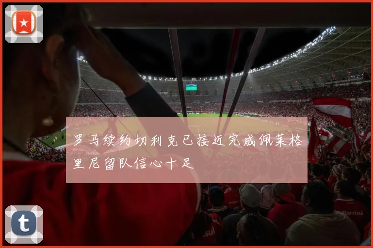 罗马续约切利克已接近完成佩莱格里尼留队信心十足