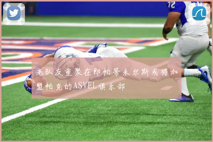 老队友重聚在即帕蒂米尔斯或将加盟帕克的ASVEL俱乐部