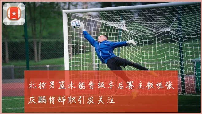 北控男篮未能晋级季后赛主教练张庆鹏将辞职引发关注