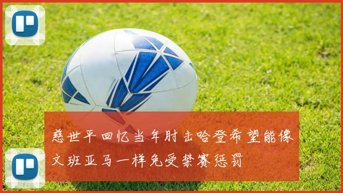 慈世平回忆当年肘击哈登希望能像文班亚马一样免受禁赛惩罚