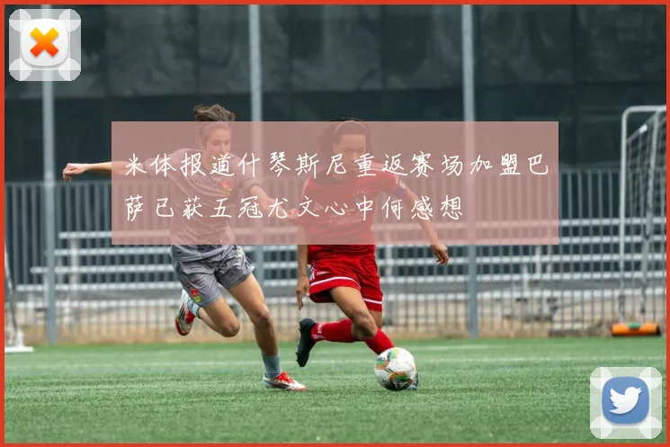 米体报道什琴斯尼重返赛场加盟巴萨已获五冠尤文心中何感想