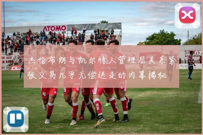杰伦布朗与凯尔特人管理层关系紧张交易几乎无偿送走的内幕揭秘