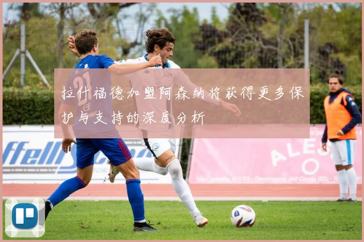 拉什福德加盟阿森纳将获得更多保护与支持的深度分析