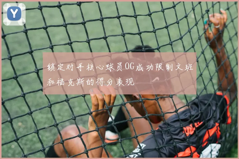 锁定对手核心球员OG成功限制文班和福克斯的得分表现