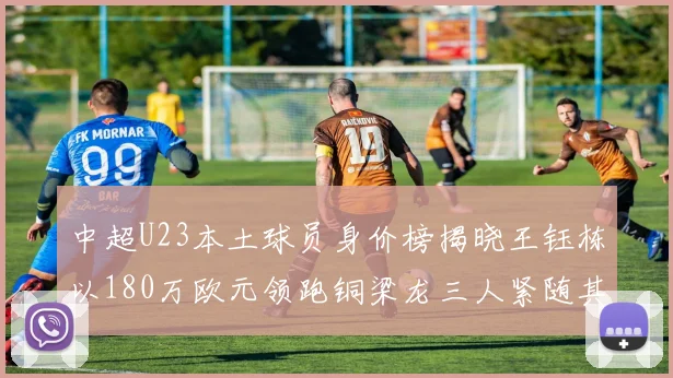 中超U23本土球员身价榜揭晓王钰栋以180万欧元领跑铜梁龙三人紧随其后