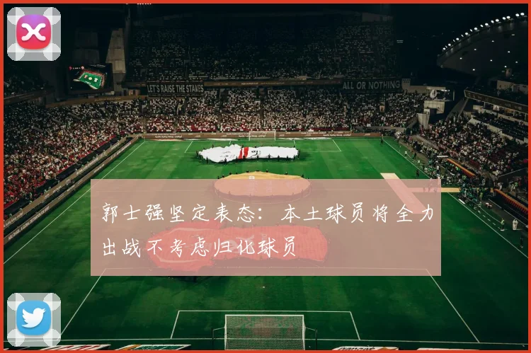 郭士强坚定表态：本土球员将全力出战不考虑归化球员