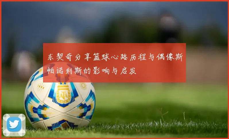 东契奇分享篮球心路历程与偶像斯帕诺利斯的影响与启发