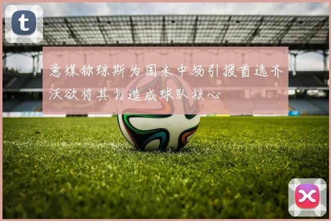 意媒称琼斯为国米中场引援首选齐沃欲将其打造成球队核心