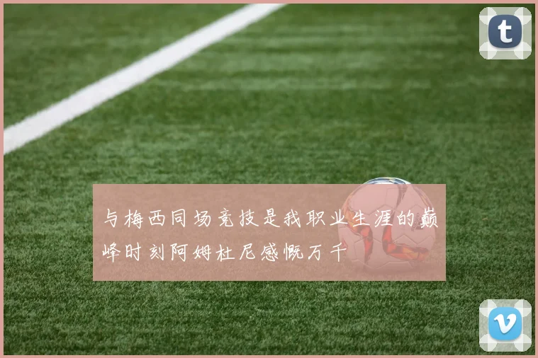 与梅西同场竞技是我职业生涯的巅峰时刻阿姆杜尼感慨万千