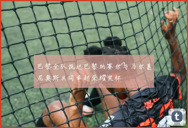 巴黎全队抵达巴黎纳赛尔与马尔基尼奥斯共同举起荣耀奖杯