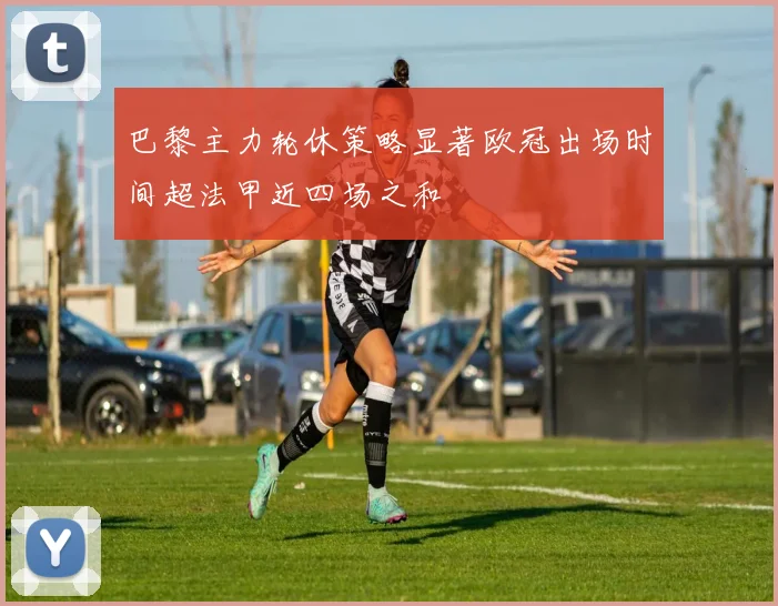 巴黎主力轮休策略显著欧冠出场时间超法甲近四场之和
