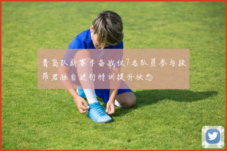 青岛队新赛季备战仅7名队员参与段昂君独自进行特训提升状态
