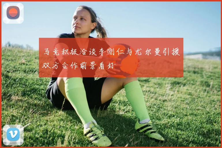 马竞积极洽谈李刚仁与尤尔曼引援双方合作前景看好