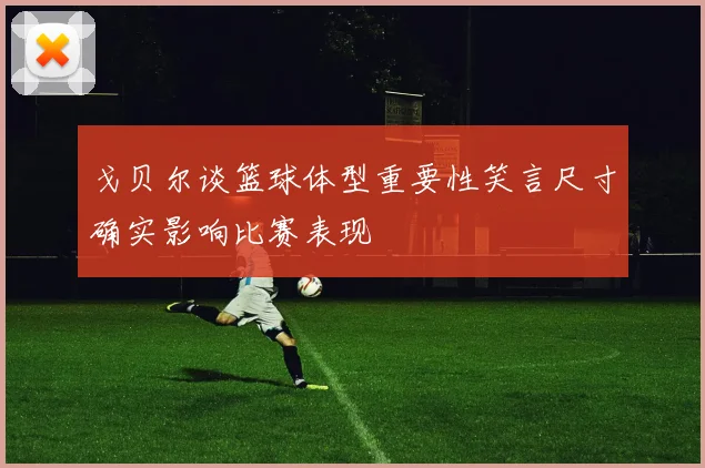 戈贝尔谈篮球体型重要性笑言尺寸确实影响比赛表现