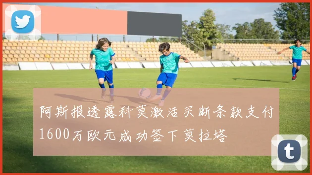 阿斯报透露科莫激活买断条款支付1600万欧元成功签下莫拉塔