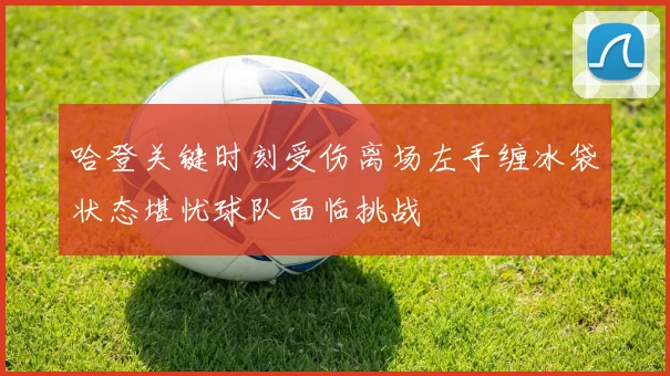 哈登关键时刻受伤离场左手缠冰袋状态堪忧球队面临挑战