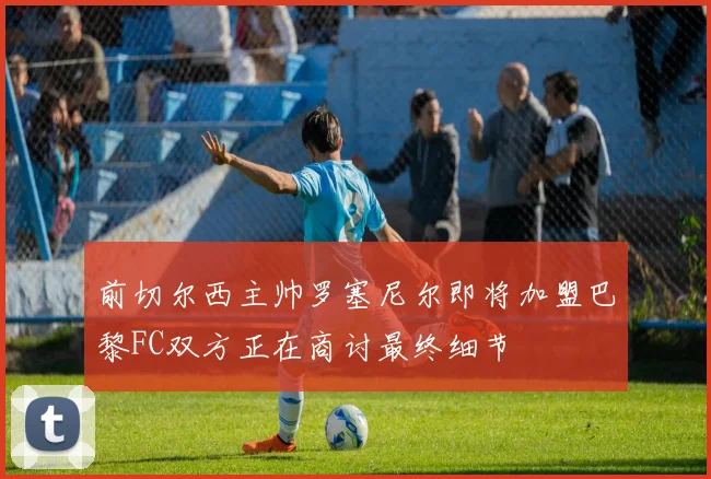 前切尔西主帅罗塞尼尔即将加盟巴黎FC双方正在商讨最终细节