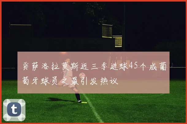 贡萨洛拉莫斯近三季进球45个成葡萄牙球员之最引发热议