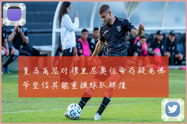 皇马高层对穆里尼奥任命存疑老佛爷坚信其能重振球队辉煌