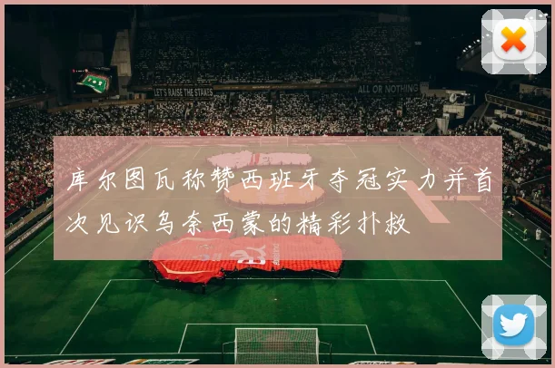 库尔图瓦称赞西班牙夺冠实力并首次见识乌奈西蒙的精彩扑救