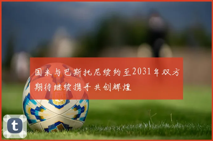 国米与巴斯托尼续约至2031年双方期待继续携手共创辉煌