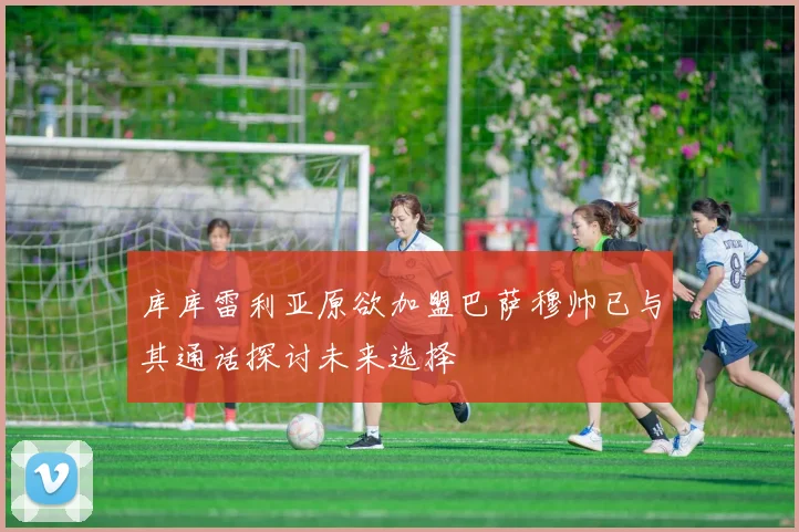 库库雷利亚原欲加盟巴萨穆帅已与其通话探讨未来选择