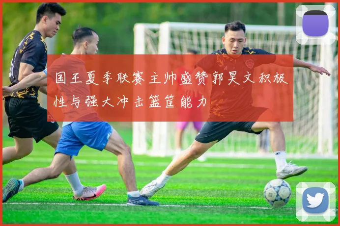 国王夏季联赛主帅盛赞郭昊文积极性与强大冲击篮筐能力