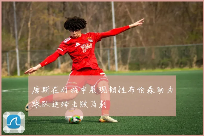 唐斯在对抗中展现韧性布伦森助力球队逆转击败马刺