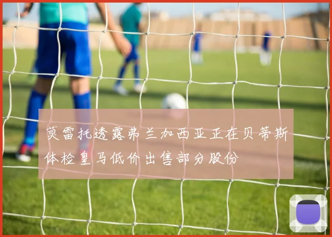莫雷托透露弗兰加西亚正在贝蒂斯体检皇马低价出售部分股份