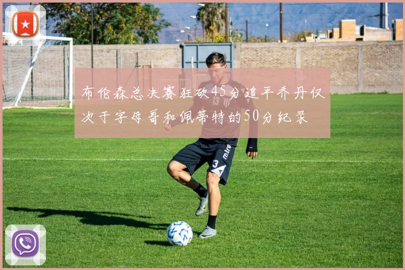 布伦森总决赛狂砍45分追平乔丹仅次于字母哥和佩蒂特的50分纪录