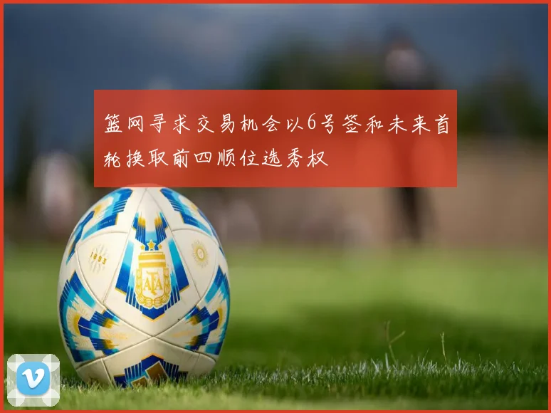 篮网寻求交易机会以6号签和未来首轮换取前四顺位选秀权