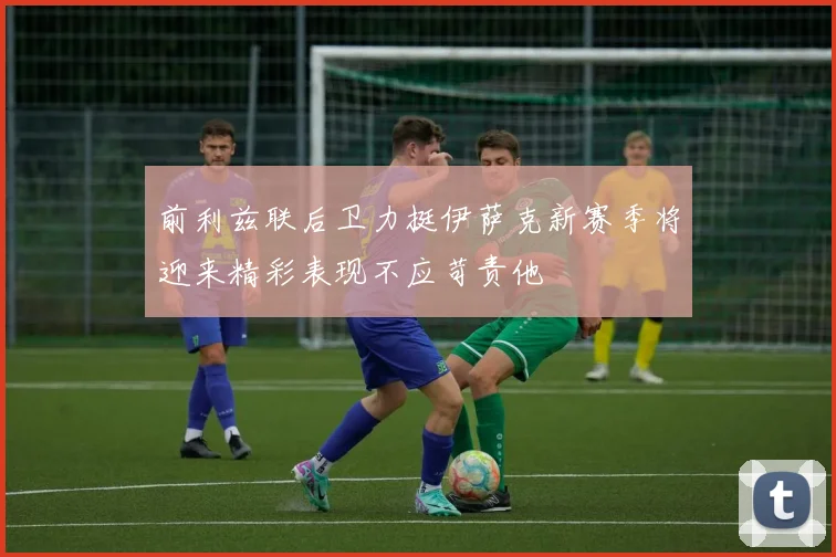 前利兹联后卫力挺伊萨克新赛季将迎来精彩表现不应苛责他